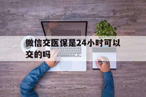 张家口最新微信交医保是24小时可以交的吗方法分析(最方便真实的张家口微信上交医保多久到账方法)